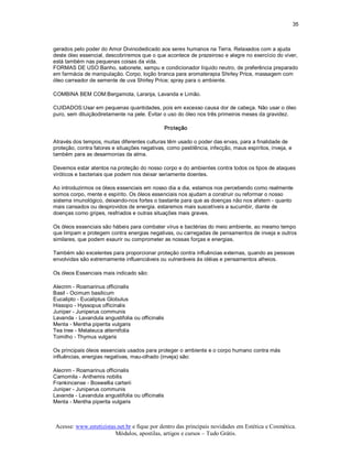 35 



gerados pelo poder do Amor Divinodedicado aos seres humanos na Terra. Relaxados com a ajuda 
deste óleo essencial, descobriremos que o que acontece de prazeiroso e alegre no exercício do viver, 
está também nas pequenas coisas da vida. 
FORMAS DE USO:Banho, sabonete, xampu e condicionador líquido neutro, de preferência preparado 
em farmácia de manipulação. Corpo, loção branca para aromaterapia Shirley Price, massagem com 
óleo carreador de semente de uva Shirley Price; spray para o ambiente. 

COMBINA BEM COM:Bergamota, Laranja, Lavanda e Limão. 

CUIDADOS:Usar em pequenas quantidades, pois em excesso causa dor de cabeça. Não usar o óleo 
puro, sem diluiçãodiretamente na pele. Evitar o uso do óleo nos três primeiros meses da gravidez. 

                                               Proteção 

Através dos tempos, muitas diferentes culturas têm usado o poder das ervas, para a finalidade de 
proteção, contra fatores e situações negativas, como pestilência, infecção, maus espíritos, inveja, e 
também para as desarmonias da alma. 

Devemos estar atentos na proteção do nosso corpo e do ambientes contra todos os tipos de ataques 
viróticos e bacteriais que podem nos deixar seriamente doentes. 

Ao introduzirmos os óleos essenciais em nosso dia a dia, estamos nos percebendo como realmente 
somos corpo, mente e espírito. Os óleos essenciais nos ajudam a construir ou reformar o nosso 
sistema imunológico, deixando­nos fortes o bastante para que as doenças não nos afetem ­ quanto 
mais cansados ou desprovidos de energia. estaremos mais suscetíveis a sucumbir, diante de 
doenças como gripes, resfriados e outras situações mais graves. 

Os óleos essenciais são hábeis para combater vírus e bactérias do meio ambiente, ao mesmo tempo 
que limpam e protegem contra energias negativas, ou carregadas de pensamentos de inveja e outros 
similares, que podem exaurir ou comprometer as nossas forças e energias. 

Também são excelentes para proporcionar proteção contra influências externas, quando as pessoas 
envolvidas são extremamente influenciáveis ou vulneráveis às idéias e pensamentos alheios. 

Os óleos Essenciais mais indicado são: 

Alecrim ­ Rosmarinus officinalis 
Basil ­ Ocimum basilicum 
Eucalipto ­ Eucaliptus Globulus 
Hissopo ­ Hyssopus officinalis 
Juniper ­ Juniperus communis 
Lavanda ­ Lavandula angustifolia ou officinalis 
Menta ­ Mentha piperita vulgaris 
Tea tree ­ Melaleuca alternifolia 
Tomilho ­ Thymus vulgaris 

Os principais óleos essenciais usados para proteger o ambiente e o corpo humano contra más 
influências, energias negativas, mau­olhado (inveja) são: 

Alecrim ­ Rosmarinus officinalis 
Camomila ­ Anthemis nobilis 
Frankincense ­ Boswellia carterii 
Juniper ­ Juniperus communis 
Lavanda ­ Lavandula angustifolia ou officinalis 
Menta ­ Mentha piperita vulgaris



 Acesse: www.esteticistas.net.br e fique por dentro das principais novidades em Estética e Cosmética. 
                         Módulos, apostilas, artigos e cursos – Tudo Grátis. 
 