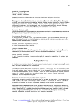 36 



Rosewood ­ Aniba roseadora 
Sandalo ­Santalum album 
Vetiver ­ Vetiveria zizanoides 

Os Óleos Essenciais acima citados são conhecido como "Pára­choque ou para­raio". 

Massagear no plexo solar diluído em óleos carreador de Semente de Uva Shirley Price. Ótimo para 
ocasiões onde existe muita concentração de pessoas inclusive aqueles que diferem muito na maneira 
de pensar ou ver o mundo. Escolas, escritório, fabricas, eventos sociais, (encontro de grupos para 
diferentes fins) é sempre bom fechar o plexo solar principalmente se você é do tipo que tudo pega 
(esponja). Os óleos essenciais mais indicados para as situações acima citadas. 

Camomila ­ Anthemis nobilis 
Atua principalmente em crianças e adultos extremamente sensíveis e suscetíveis a doenças viróticas. 
Protege contra a raiva e sentimentos de vingança. 

Frankincense ­ Boswellia carterii 
O grande protetor do campo áurico. Concede proteção e força para os carpos sutis, atua como um 
pai protetor a qual não nos permite ir a lugares os quais ainda não estamos preparados para ir. Seu 
sagrado aroma, protege o corpo e o espírito. 

Lavanda ­ Lavandula angustifolia ou officinalis 
A grande protetora do corpo e da alma. 

Sândalo ­ Santalum album 
Inunda nosso corpo com radiante foco protetor de luz acalma os espíritos atormentados. Excelente 
para meditação para momentos de prece, acalma os pensamentos e aquieta o coração. 

Vetiver ­ Vetiveria zizanoides 
O para­choque do plexo solar, massagear esta região do corpo antes de participar de qualquer tipo 
de evento. 

                                        Mudança e Transições 

A vida é um movimento constante. As mudanças são inevitáveis, assim como o nascer e o pôr do sol, 
todos os dias, e também os ciclos das estações 

Assim é o movimento dos ventos, dos rios e dos oceanos ­ nunca é igual. Isso nos encaminha a uma 
importante reflexão : como estamos viajando pelo "rio da nossa vida” ? Somos flexíveis às mudanças, 
ou somos rígidos? Sabemos deixar o passado e seguir em frente, neste momento presente, repletos 
de energia e força de vontade, com consciência de que tudo e todos na vida são passivos de 
alterações, mudanças e transformações? 

Existem as mudanças internas, as externas e as espirituais. 
Internas são as transformações que sofrem o corpo, no decorrer da vida. Ambos ­ homem e mulher ­ 
estão sujeitos a influencias hormonais que afetam emocional e fisicamente (na mulher ­ puberdade, 
gravidez e menopausa, no homem ­ puberdade, alteração na voz, ativação da vida sexual). 

Exemplos de alterações externas são: morte de pessoa amada, doenças, mudanças de residências, 
cidades ou empregos, escolas, etc.; perda de emprego, novos relacionamentos afetivos, casamentos; 
separações e divorcio ­ todas são experiências externas e podem gerar ansiedade, medo, confusão 
mental, insegurança; também podem gerar de raiva , ressentimento, desespero, desesperança, 
injustiça, todas essas condições são motivos para stress e a depressão.




 Acesse: www.esteticistas.net.br e fique por dentro das principais novidades em Estética e Cosmética. 
                         Módulos, apostilas, artigos e cursos – Tudo Grátis. 
 