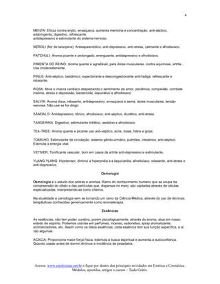 4 



MENTA: Eficaz contra enjôo, enxaqueca, aumenta memória e concentração, anti­séptico, 
adstringente, digestivo, refrescante, 
antidepressivo e estimulante do sistema nervoso. 

NEROLI (flor de laranjeira): Antiespasmódico, anti­depressivo, anti­stress, calmante e afrodisíaco. 

PATCHULI: Aroma picante e prolongado, energizante, antidepressivo e afrodisíaco. 

PIMENTA DO REINO: Aroma quente e agradável, para dores musculares, contra equimose, artrite . 
Use moderadamente. 

PINUS: Anti­séptico, balsâmico, expectorante e descongestionante anti­fadiga, refrescante e 
relaxante. 

ROSA: Ativa o chacra cardíaco despertando o sentimento de amor, paciência, compaixão, combate 
insônia, stress e depressão, bactericida, depurativo e afrodisíaco. 

SALVIA: Aroma doce, relaxante, antidepressivo, enxaqueca e asma, dores musculares, tensão 
nervosa. Não use se for dirigir. 

SÂNDALO: Antidepressivo, tônico, afrodisíaco, anti­séptico, diurético, anti­stress. 

TANGERINA: Digestivo, estimulante linfático, sedativo e afrodisíaco 

TEA­TREE: Aroma quente e picante uso anti­séptico, acne, tosse, febre e gripe. 

TOMILHO: Estimulante da circulação, sistema gênito­urinário, pulmões, intestinos, anti­séptico. 
Estimula a energia vital. 

VETIVER: Tonificante vascular, bom em casos de artrite anti­depressivo e estimulante. 

YLANG­YLANG: Hipotensor, diminui a hiperpnéia e a taquicardia, afrodisíaco, relaxante, anti­stress e 
anti­depressivo. 

                                              Osmologia 

Osmologia é o estudo dos odores e aromas. Ramo do conhecimento humano que se ocupa da 
compreensão do olfato e das partículas que, dispersas no meio, são captadas através de células 
especializadas, interpretando­as como cheiros. 

Na atualidade a osmologia vem se tornando um ramo da Ciência Médica, através do uso de técnicas 
terapêuticas conhecidas genericamente como aromaterapia. 

                                              Essências 

As essências, não tem poder curativo, porem psicologicamente, através do aroma, atua em nosso 
estado de espírito. Podemos usá­las em perfumes, incenso, sabonetes, spray aromatizante, 
aromatizadores, etc. Assim como os óleos essências, cada essência tem sua função especifica, e ai 
vão algumas: 

ACACIA: Proporciona maior força física, estimula a busca espiritual e aumenta a autoconfiança. 
Quando usado antes de dormir diminue a incidência de pesadelos.




 Acesse: www.esteticistas.net.br e fique por dentro das principais novidades em Estética e Cosmética. 
                         Módulos, apostilas, artigos e cursos – Tudo Grátis. 
 