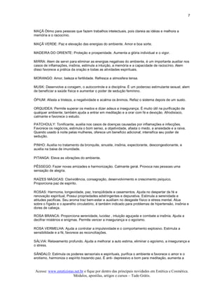 7 



MAÇÃ Ótimo para pessoas que fazem trabalhos intelectuais, pois clareia as idéias e melhora a 
memória e o raciocínio. 

MAÇÃ VERDE: Paz e elevação das energias do ambiente. Amor e boa sorte. 

MADEIRA DO ORIENTE: Proteção e prosperidade. Aumenta a glória individual e o vigor. 

MIRRA: Alem de servir para eliminar as energias negativas do ambiente, é um importante auxiliar nos 
casos de inflamações, insônia, estimula a intuição, a memória e a capacidade de raciocínio. Alem 
disso favorece a prática da oração e todas as atividades espirituais. 

MORANGO: Amor, beleza e fertilidade. Refresca a atmosfera tensa. 

MUSK: Desenvolve a coragem, o autocontrole e a disciplina. É um poderoso estimulante sexual; alem 
de beneficiar a saúde física e aumentar o poder de sedução feminino. 

ÓPIUM: Afasta a tristeza, a negatividade e acalma os ânimos. Refaz o sistema depois de um susto. 

ORQUIDEA: Permite superar os medos e dizer adeus a insegurança. É muito útil na purificação de 
qualquer ambiente; também ajuda a entrar em meditação e a orar com fé e devoção. Afrodisíaco, 
calmante e favorece o estudo. 

PATCHOULY: Tonificante, auxilia nos casos de doenças causadas por inflamações e infecções. 
Favorece os negócios, estimula o bom senso, a objetividade, afasta o medo, a ansiedade e a raiva. 
Quando usado à noite pelas mulheres, oferece um beneficio adicional; intensifica seu poder de 
sedução. 

PINHO: Auxilia no tratamento da bronquite, sinusite, insônia, expectorante, descongestionante, e 
auxilia na baixa de imunidade. 

PITANGA: Eleva as vibrações do ambiente. 

PÊSSEGO: Fazer novas amizades e harmonização. Calmante geral. Provoca nas pessoas uma 
sensação de alegria. 

RAÍZES MÁGICAS: Clarividência, consagração, desenvolvimento e crescimento psíquico. 
Proporciona paz de espirito. 

ROSAS: Harmonia, longevidade, paz, tranqüilidade e casamentos. Ajuda no despertar da fé e 
renovação espiritual, Possui propriedades adstringentes e depurativa. Estimula a serenidade e 
atitudes pacificas. Seu aroma traz bem­estar e auxiliam no desgaste físico e stress mental. Atua 
sobre o fígado e o aparelho circulatório, é também indicado para problemas de hipertensão, insônia e 
dores de cabeça. 

ROSA BRANCA: Proporciona serenidade, lucidez , intuição aguçada e combate a insônia. Ajuda a 
decifrar mistérios e enigmas. Permite vencer a insegurança e o egoísmo. 

ROSA VERMELHA: Ajuda a controlar a impulsividade e o comportamento explosivo. Estimula a 
sensibilidade e a fé, favorece as reconciliações. 

SÁLVIA: Relaxamento profundo. Ajuda a melhorar a auto estima, eliminar o egoísmo, a insegurança e 
o stress. 

SÂNDALO: Estimula os poderes sensoriais e espirituais, purifica o ambiente e favorece o amor e o 
erotismo, harmoniza o espírito trazendo paz. É anti­ depressivo e bom para meditação, aumenta a


Acesse: www.esteticistas.net.br e fique por dentro das principais novidades em Estética e Cosmética. 
                        Módulos, apostilas, artigos e cursos – Tudo Grátis. 
 