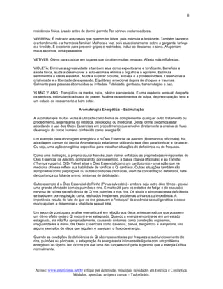 8 



resistência física. Usado antes de dormir permite Ter sonhos esclarecedores. 

VERBENA: É indicado aos casais que querem ter filhos, pois estimula a fertilidade. Também favorece 
o entendimento e a harmonia familiar. Melhora a voz, pois atua diretamente sobre a garganta, faringe 
e a tireóide. É excelente para prevenir gripes e resfriados. Induz ao descanso e sono. Afugentam 
maus espíritos, evita pesadelos. 

VETIVER: Ótimo para colocar em lugares que circulam muitas pessoas. Afasta más influências. 

VIOLETA: Diminue a agressividade e também atua como expectorante e tonificante. Beneficia a 
saúde física, ajuda a desenvolver a auto­estima e elimina o orgulho e o egoísmo. Estimula 
sentimentos e idéias elevadas. Ajuda a superar o ciúme, a inveja e a possessividade. Desenvolve a 
criatividade e a liberdade de expressão. Equilibra o emocional depois de choques e traumas. 
Calmante para pessoas aborrecidas ou irritadas. Fidelidade, gentileza, transmutação e paz. 

YLANG YLANG : Tranqüiliza os medos, raiva, pânico e ansiedade. É uma essência sensual, desperta 
os sentidos, estimulando a busca do prazer. Acalma os sentimentos de culpa, de preocupação, leva a 
um estado de relaxamento e bem estar. 

                             Aromaterapia Energética – Estimulação 

A Aromaterapia muitas vezes é utilizada como forma de complementar qualquer outro tratamento ou 
procedimento, seja na área da estética, psicológica ou medicinal. Desta forma, podemos estar 
abordando o uso dos Óleos Essenciais em procedimento que envolve diretamente a analise do fluxo 
de energia do corpo humano conhecido como energia Qi. 

Um exemplo para abordagem energética é o Óleo Essencial de Alecrim (Rosmarinus officinalis). Na 
abordagem comum do uso da Aromaterapia estaríamos utilizando este óleo para tonificar e fortalecer. 
Ou seja, uma ação energética especifica para trabalhar situações de deficiência ou de fraqueza. 

Como uma ilustração, o próprio doutor francês Jean Valnet enfatizou as propriedades revigorantes do 
Óleo Essencial de Alecrim, comparando, por o exemplo, a Salvia (Salvia officinalis) e ao Tomilho 
(Thymus vulgaris). O Dr Valnet situa o Óleo Essencial como um cardiotonico ­ uma ação que na 
medicina chinesa reflete sua habilidade de tonificar o Qi cardíaco. Outras situações também são 
apropriados como palpitações ou outras condições cardíacas, além de concentração debilitada, falta 
de confiança ou falta de animo (sintomas de debilidade). 

Outro exemplo é o Óleo Essencial do Pinho (Pinus sylvestris) ­ embora seja outro óleo tônico ­ possui 
uma grande afinidade com os pulmões e rins. É muito útil para os estados de fatiga e de exaustão 
nervosa de raízes na deficiência de Qi nos pulmões e nos rins. Os sinais e sintomas desta deficiência 
se traduzem por respiração curta, resfriados freqüentes, problemas urinários ou impotência. A 
impotência resulta do fato de que os rins possuem o "estoque" da essência sexual/genética e desse 
modo ajudam a determinar a vitalidade sexual total. 

Um segundo ponto para analise energética é em relação aos óleos antiespamodicos que possuem 
um ótimo efeito onde o Qi encontra­se estagnado. Quando a energia encontra­se em um estado 
estagnado, ela não flui apropriadamente, causando sintomas como constrição, espasmos, 
irregularidades e dores. Os Óleos Essenciais como Lavanda, Salvia, Bergamota e Manjerona, são 
alguns exemplos de óleos que regulam e suavizam o fluxo de energia. 

Quando as condições de deficiência de Qi são representadas por fraqueza e subfuncionamento do 
rins, pulmões ou pâncreas, a estagnação da energia esta intimamente ligada com um problema 
energético do fígado. Isto ocorre por que uma das funções do fígado é garantir que a energia Qi flua 
normalmente.




Acesse: www.esteticistas.net.br e fique por dentro das principais novidades em Estética e Cosmética. 
                        Módulos, apostilas, artigos e cursos – Tudo Grátis. 
 