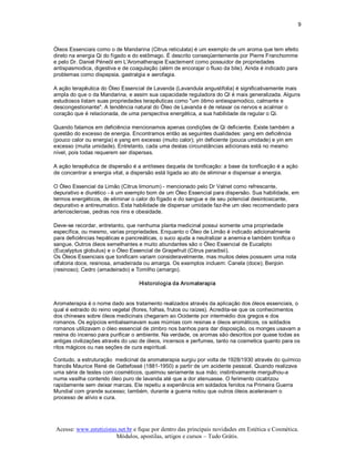 9 



Óleos Essenciais como o de Mandarina (Citrus reticulata) é um exemplo de um aroma que tem efeito 
direto na energia Qi do fígado e do estômago. É descrito conseqüentemente por Pierre Franchomme 
e pelo Dr. Daniel Péneöl em L'Aromatherapie Exactement como possuidor de propriedades 
antispasmodica, digestiva e de coagulação (além de encorajar o fluxo da bile). Ainda é indicado para 
problemas como dispepsia, gastralgia e aerofagia. 

A ação terapêutica do Óleo Essencial de Lavanda (Lavandula angustifolia) é significativamente mais 
ampla do que o da Mandarina, e assim sua capacidade reguladora do QI é mais generalizada. Alguns 
estudiosos listam suas propriedades terapêuticas como "um ótimo antiespamodico, calmante e 
descongestionante". A tendência natural do Óleo de Lavanda é de relaxar os nervos e acalmar o 
coração que é relacionada, de uma perspectiva energética, a sua habilidade de regular o Qi. 

Quando falamos em deficiência mencionamos apenas condições de Qi deficiente. Existe também a 
questão do excesso de energia. Encontramos então as seguintes dualidades: yang em deficiência 
(pouco calor ou energia) e yang em excesso (muito calor); yin deficiente (pouca umidade) e yin em 
excesso (muita umidade). Entretanto, cada uma destas circunstâncias adicionais está no mesmo 
nível, pois todas requerem ser dispersas. 

A ação terapêutica de dispersão é a antíteses daquela de tonificação: a base da tonificação é a ação 
de concentrar a energia vital, a dispersão está ligada ao ato de eliminar e dispensar a energia. 

O Óleo Essencial da Limão (Citrus limonum) ­ mencionado pelo Dr Valnet como refrescante, 
depurativo e diurético ­ é um exemplo bom de um Óleo Essencial para dispersão. Sua habilidade, em 
termos energéticos, de eliminar o calor do fígado e do sangue e de seu potencial desintoxicante, 
depurativo e antireumatico. Esta habilidade de dispersar umidade faz­lhe um oleo recomendado para 
arteriosclerose, pedras nos rins e obesidade. 

Deve­se recordar, entretanto, que nenhuma planta medicinal possui somente uma propriedade 
específica, ou mesmo, varias propriedades. Enquanto o Óleo de Limão é indicado adicionalmente 
para deficiências hepáticas e pancreáticas, o suco ajuda a neutralizar a anemia e também tonifica o 
sangue. Outros óleos semelhantes e muito abundantes são o Óleo Essencial de Eucalipto 
(Eucalyptus globulus) e o Óleo Essencial de Grapefruit (Citrus paradisii). 
Os Óleos Essenciais que tonificam variam consideravelmente, mas muitos deles possuem uma nota 
olfatoria doce, resinosa, amadeirada ou amarga. Os exemplos incluem: Canela (doce); Benjoin 
(resinoso); Cedro (amadeirado) e Tomilho (amargo). 

                                   Historologia da Aromaterapia 


Aromaterapia é o nome dado aos tratamento realizados através da aplicação dos óleos essenciais, o 
qual é extraido do reino vegetal (flores, folhas, frutos ou raízes). Acredita­se que os conhecimentos 
dos chineses sobre óleos medicinais chegaram ao Ocidente por intermédio dos gregos e dos 
romanos. Os egípcios embalsamavam suas múmias com resinas e óleos aromáticos, os soldados 
romanos utilizavam o óleo essencial de zimbro nos banhos para dar disposição, os monges usavam a 
resina do incenso para purificar o ambiente. Na verdade, os aromas são descritos por quase todas as 
antigas civilizações através do uso de óleos, incensos e perfumes, tanto na cosmetica quanto para os 
ritos mágicos ou nas seções de cura espiritual. 

Contudo, a estruturação  medicinal da aromaterapia surgiu por volta de 1928/1930 através do químico 
francês Maurice René de Gattefossé (1881­1950) a partir de um acidente pessoal. Quando realizava 
uma série de testes com cosméticos, queimou seriamente sua mão; instintivamente mergulhou­a 
numa vasilha contendo óleo puro de lavanda até que a dor atenuasse. O ferimento cicatrizou 
rapidamente sem deixar marcas. Ele repetiu a experiência em soldados feridos na Primeira Guerra 
Mundial com grande sucesso; também, durante a guerra notou que outros óleos aceleravam o 
processo de alívio e cura.




Acesse: www.esteticistas.net.br e fique por dentro das principais novidades em Estética e Cosmética. 
                        Módulos, apostilas, artigos e cursos – Tudo Grátis. 
 