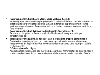 • Recursos multimídia I (blogs, vlogs, wikis, webquest, etc.):
Mostra que as novas tecnologias permitem o desenvolvimento de novos materiais
didáticos de caráter eletrônico que utilizam diferentes suportes e melhoram o
ensino/a aprendizagem. Apresentam-se usos destes recursos no ensino médio e
fundamental.
Recursos multimídia II (vídeos, podcast, áudio, Toondoo, etc.):
Expande a disciplina de Recursos Multimídia I e reafirma que a principal
característica dos
• Redes de aprendizagem. As redes sociais e criação da própria comunidade:
Caracteriza as redes sociais como possíveis salas virtuais de aprendizagem e
mostra como a criação da própria comunidade serve como uma rede pessoal de
conhecimento.
O futuro do ensino digital:
Analisa as transformações por que vêm passando as ferramentas de aprendizagem
e o futuro da educação tendo em vista a realidade aumentada, materiais 3D etc.
 