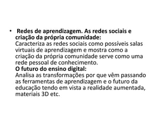 • Redes de aprendizagem. As redes sociais e
criação da própria comunidade:
Caracteriza as redes sociais como possíveis salas
virtuais de aprendizagem e mostra como a
criação da própria comunidade serve como uma
rede pessoal de conhecimento.
O futuro do ensino digital:
Analisa as transformações por que vêm passando
as ferramentas de aprendizagem e o futuro da
educação tendo em vista a realidade aumentada,
materiais 3D etc.
 