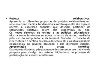 • Projetos colaborativos:
Apresenta as diferentes propostas de projetos colaborativos em
rede no ensino médio e fundamental e mostra que eles são espaços
abertos à expressão daqueles que desejam participar de
construções coletivas, sejam elas acadêmicas ou não.
Os novos sistemas de ensino e as políticas educacionais:
Mostra como funcionam os novos sistemas de ensino mediados
pelo uso do computador e da Internet. Trabalha o conceito de
Cibercultura e o sentido da escola do século XXI e as atuais políticas
educacionais do governo brasileiro e dos diferentes estados.
Apresentação do artigo científico:
Dá a oportunidade ao pós-graduando de apresentar seu trabalho de
pesquisa para divulgar seu estudo, iniciando-se no processo de
participação em eventos acadêmicos.
 