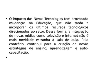 • O impacto das Novas Tecnologias tem provocado
mudanças na Educação, que não tarda a
incorporar os últimos recursos tecnológicos
direcionados ao setor. Dessa forma, a integração
de novas mídias como televisão e Internet não é
mais novidade estranha à sala de aula. Pelo
contrário, contribui para a criação de novas
estratégias de ensino, aprendizagem e auto-
capacitação.
•
 