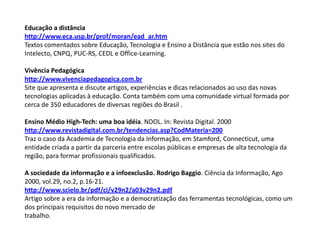 Educação a distância
http://www.eca.usp.br/prof/moran/ead_ar.htm
Textos comentados sobre Educação, Tecnologia e Ensino a Distância que estão nos sites do
Intelecto, CNPQ, PUC-RS, CEDL e Office-Learning.
Vivência Pedagógica
http://www.vivenciapedagogica.com.br
Site que apresenta e discute artigos, experiências e dicas relacionados ao uso das novas
tecnologias aplicadas à educação. Conta também com uma comunidade virtual formada por
cerca de 350 educadores de diversas regiões do Brasil .
Ensino Médio High-Tech: uma boa idéia. NDOL. In: Revista Digital. 2000
http://www.revistadigital.com.br/tendencias.asp?CodMateria=200
Traz o caso da Academia de Tecnologia da Informação, em Stamford, Connecticut, uma
entidade criada a partir da parceria entre escolas públicas e empresas de alta tecnologia da
região, para formar profissionais qualificados.
A sociedade da informação e a infoexclusão. Rodrigo Baggio. Ciência da Informação, Ago
2000, vol.29, no.2, p.16-21.
http://www.scielo.br/pdf/ci/v29n2/a03v29n2.pdf
Artigo sobre a era da informação e a democratização das ferramentas tecnológicas, como um
dos principais requisitos do novo mercado de
trabalho.
 