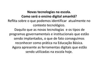 Novas tecnologias na escola.
Como será o ensino digital amanhã?
Reflita sobre o que podemos identificar atualmente no
contexto tecnológico.
Daquilo que as novas tecnologias e os tipos de
programas governamentais e institucionais que estão
sendo implantados, o que de fato conseguimos
reconhecer como prática na Educação Básica.
Agora apresente as ferramentas digitais que estão
sendo utilizadas na escola hoje.
 