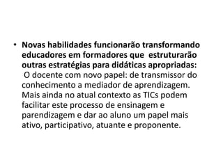 • Novas habilidades funcionarão transformando
educadores em formadores que estruturarão
outras estratégias para didáticas apropriadas:
O docente com novo papel: de transmissor do
conhecimento a mediador de aprendizagem.
Mais ainda no atual contexto as TICs podem
facilitar este processo de ensinagem e
parendizagem e dar ao aluno um papel mais
ativo, participativo, atuante e proponente.
 