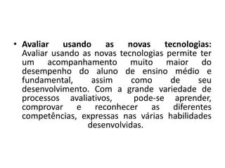 • Avaliar usando as novas tecnologias:
Avaliar usando as novas tecnologias permite ter
um acompanhamento muito maior do
desempenho do aluno de ensino médio e
fundamental, assim como de seu
desenvolvimento. Com a grande variedade de
processos avaliativos, pode-se aprender,
comprovar e reconhecer as diferentes
competências, expressas nas várias habilidades
desenvolvidas.
 