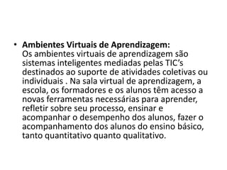 • Ambientes Virtuais de Aprendizagem:
Os ambientes virtuais de aprendizagem são
sistemas inteligentes mediadas pelas TIC’s
destinados ao suporte de atividades coletivas ou
individuais . Na sala virtual de aprendizagem, a
escola, os formadores e os alunos têm acesso a
novas ferramentas necessárias para aprender,
refletir sobre seu processo, ensinar e
acompanhar o desempenho dos alunos, fazer o
acompanhamento dos alunos do ensino básico,
tanto quantitativo quanto qualitativo.
 