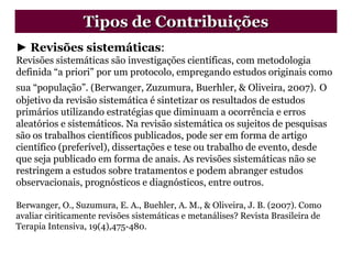► Revisões sistemáticas:
Revisões sistemáticas são investigações científicas, com metodologia
definida “a priori” por um protocolo, empregando estudos originais como
sua “população”. (Berwanger, Zuzumura, Buerhler, & Oliveira, 2007). O
objetivo da revisão sistemática é sintetizar os resultados de estudos
primários utilizando estratégias que diminuam a ocorrência e erros
aleatórios e sistemáticos. Na revisão sistemática os sujeitos de pesquisas
são os trabalhos científicos publicados, pode ser em forma de artigo
científico (preferível), dissertações e tese ou trabalho de evento, desde
que seja publicado em forma de anais. As revisões sistemáticas não se
restringem a estudos sobre tratamentos e podem abranger estudos
observacionais, prognósticos e diagnósticos, entre outros.
Berwanger, O., Suzumura, E. A., Buehler, A. M., & Oliveira, J. B. (2007). Como
avaliar ciriticamente revisões sistemáticas e metanálises? Revista Brasileira de
Terapia Intensiva, 19(4),475-480.
Tipos de Contribuições
 