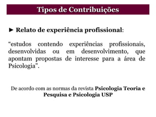 ► Relato de experiência profissional:
“estudos contendo experiências profissionais,
desenvolvidas ou em desenvolvimento, que
apontam propostas de interesse para a área de
Psicologia”.
De acordo com as normas da revista Psicologia Teoria e
Pesquisa e Psicologia USP
Tipos de Contribuições
 
