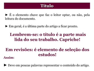 ► É o elemento chave que faz o leitor optar, ou não, pela
leitura do documento.
► Em geral, é a última parte do artigo a ficar pronto.
Lembrem-se: o título é a parte mais
lida do seu trabalho. Capriche!
Em revisões: é elemento de seleção dos
estudos!
Título
Assim:
► Deve em poucas palavras representar o conteúdo do artigo.
 