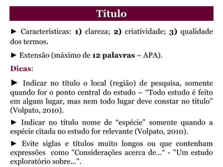 ► Características: 1) clareza; 2) criatividade; 3) qualidade
dos termos.
► Extensão (máximo de 12 palavras – APA).
Dicas:
► Indicar no título o local (região) de pesquisa, somente
quando for o ponto central do estudo – “Todo estudo é feito
em algum lugar, mas nem todo lugar deve constar no título”
(Volpato, 2010).
► Indicar no título nome de “espécie” somente quando a
espécie citada no estudo for relevante (Volpato, 2010).
► Evite siglas e títulos muito longos ou que contenham
expressões como "Considerações acerca de...“ - "Um estudo
exploratório sobre...".
Título
 