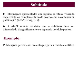 ► Informações apresentadas em seguida ao título, “visando
esclarecê-lo ou complementá-lo de acordo com o conteúdo da
publicação” (ABNT, 2003, p. 2).
► A ABNT orienta também que o subtítulo deve ser
diferenciado tipograficamente ou separado por dois-pontos.
Publicações periódicas: um enfoque para a revista científica
Subtítulo
Exemplo:
 