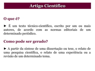 O que é?
► É um texto técnico-científico, escrito por um ou mais
autores, de acordo com as normas editoriais de um
determinado periódico.
Como pode ser gerado?
► A partir da síntese de uma dissertação ou tese, o relato de
uma pesquisa científica, o relato de uma experiência ou a
revisão de um determinado tema.
Artigo Científico
 