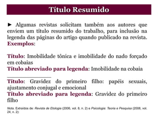 ► Algumas revistas solicitam também aos autores que
enviem um título resumido do trabalho, para inclusão na
legenda das páginas do artigo quando publicado na revista.
Exemplos:
Título: Imobilidade tônica e imobilidade do nado forçado
em cobaias
Título abreviado para legenda: Imobilidade na cobaia
_____________
Título: Gravidez do primeiro filho: papéis sexuais,
ajustamento conjugal e emocional
Título abreviado para legenda: Gravidez do primeiro
filho
Nota. Extraídos de: Revista de Etologia (2006, vol. 8, n. 2) e Psicologia: Teoria e Pesquisa (2008, vol.
24, n. 2):
Título Resumido
 