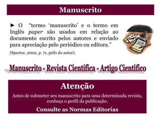 ► O “termo „manuscrito‟ e o termo em
Inglês paper são usados em relação ao
documento escrito pelos autores e enviado
para apreciação pelo periódico ou editora.”
(Spector, 2002, p. 71, grifo do autor).
Manuscrito
Atenção
Antes de submeter seu manuscrito para uma determinada revista,
conheça o perfil da publicação.
Consulte as Normas Editorias
 