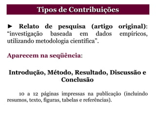 ► Relato de pesquisa (artigo original):
“investigação baseada em dados empíricos,
utilizando metodologia científica”.
Aparecem na seqüência:
Introdução, Método, Resultado, Discussão e
Conclusão
10 a 12 páginas impressas na publicação (incluindo
resumos, texto, figuras, tabelas e referências).
Tipos de Contribuições
 