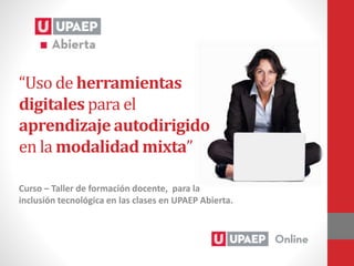 Curso – Taller de formación docente, para la
inclusión tecnológica en las clases en UPAEP Abierta.
“Uso de herramientas
digitales para el
aprendizaje autodirigido
en la modalidad mixta”
 