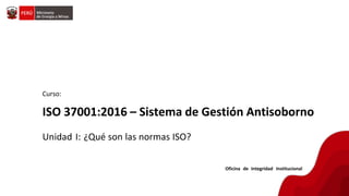 Curso:
ISO 37001:2016 – Sistema de Gestión Antisoborno
Unidad I: ¿Qué son las normas ISO?
Oficina de Integridad Institucional
 