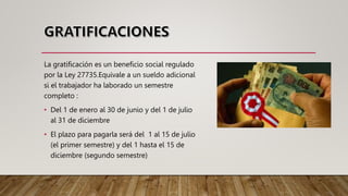 La gratificación es un beneficio social regulado
por la Ley 27735.Equivale a un sueldo adicional
si el trabajador ha laborado un semestre
completo :
• Del 1 de enero al 30 de junio y del 1 de julio
al 31 de diciembre
• El plazo para pagarla será del 1 al 15 de julio
(el primer semestre) y del 1 hasta el 15 de
diciembre (segundo semestre)
 