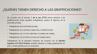 De acuerdo con el articulo 1 de la Ley 27735 tienen derecho a las
gratificaciones todos aquellos trabajadores sujetos al régimen de la
actividad privada.
• Trabajadores de la actividad privada.
• Trabajadores con contrato a plazo fijo e indeterminado.
• Trabajadores con un mes calendario completo de trabajo.
• Trabajadores con al menos 4 horas de trabajo diario
Trabajadores de la pequeña empresa, de acuerdo con el Decreto
Supremo 013-2013-Produce tendrán derecho a media gratificación en
julio y media gratificación en diciembre.
 