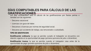 Los días considerados para el cálculo de las gratificaciones por fiestas patrias o
navidad son las siguientes:
• Descanso vacacional
• Licencias con goce de haber.
• Descansos o licencias por normas de seguridad social.
• Descanso por accidente de trabajo, sea remunerado o subsidiado.
TIPO DE GRATIFICION
Gratificación ordinaria: la que se percibe cunado el trabajador se encuentra con
relación vigente en la oportunidad de pago (primera quincena de julio o diciembre).
Gratificación trunca: la que se percibe cuando el trabajador cesa antes de la
oportunidad de pago (primera quincena de julio o diciembre).
 