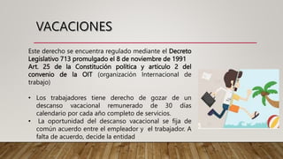 Este derecho se encuentra regulado mediante el Decreto
Legislativo 713 promulgado el 8 de noviembre de 1991
Art. 25 de la Constitución política y articulo 2 del
convenio de la OIT (organización Internacional de
trabajo)
• Los trabajadores tiene derecho de gozar de un
descanso vacacional remunerado de 30 días
calendario por cada año completo de servicios.
• La oportunidad del descanso vacacional se fija de
común acuerdo entre el empleador y el trabajador. A
falta de acuerdo, decide la entidad
 