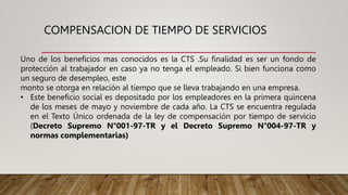 COMPENSACION DE TIEMPO DE SERVICIOS
Uno de los beneficios mas conocidos es la CTS .Su finalidad es ser un fondo de
protección al trabajador en caso ya no tenga el empleado. Si bien funciona como
un seguro de desempleo, este
monto se otorga en relación al tiempo que se lleva trabajando en una empresa.
• Este beneficio social es depositado por los empleadores en la primera quincena
de los meses de mayo y noviembre de cada año. La CTS se encuentra regulada
en el Texto Único ordenada de la ley de compensación por tiempo de servicio
(Decreto Supremo N°001-97-TR y el Decreto Supremo N°004-97-TR y
normas complementarias)
 