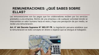 REMUNERACIONES: ¿QUÉ SABES SOBRE
ELLAS?
Las remuneraciones son los pagos que los colaboradores reciben por los servicios
prestados a una empresa. Dentro de una empresa o de cualquier actividad donde se
intercambie un valor humano hacia el resto y haya una percepción de por medio, se
recibe una remuneración.
Art. 6° del Decreto Supremo N° 003-97-TR. La legislación peruana establece que
la remuneración es todo concepto en dinero o especie que se otorgue al trabajador.
 