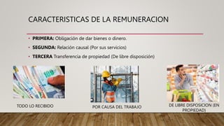CARACTERISTICAS DE LA REMUNERACION
• PRIMERA: Obligación de dar bienes o dinero.
• SEGUNDA: Relación causal (Por sus servicios)
• TERCERA Transferencia de propiedad (De libre disposición)
TODO LO RECIBIDO POR CAUSA DEL TRABAJO DE LIBRE DISPOSICION (EN
PROPIEDAD)
 