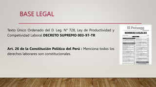 BASE LEGAL
Texto Único Ordenado del D. Leg. N° 728, Ley de Productividad y
Competividad Laboral DECRETO SUPREMO 003-97-TR
Art. 26 de la Constitución Política del Perú : Menciona todos los
derechos laborares son constitucionales.
 