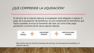 ¿QUÉ COMPRENDE LA LIQUIDACIÓN?
Al término de la relación laboral, el empleador está obligado a realizar el
pago de la liquidación de beneficios, la cual comprende los beneficios que
hayan quedado truncos al momento del cese, así como todo pago
pendiente a la fecha de fin de la relación laboral.
Este monto varía en función al tiempo de servicios, la remuneración percibida y el
régimen laboral.
 