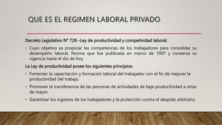 Decreto Legislativo N° 728 –Ley de productividad y competividad laboral.
• Cuyo objetivo es propiciar las competencias de los trabajadores para consolidar su
desempeño laboral. Norma que fue publicada en marzo de 1997 y conserva su
vigencia hasta el día de hoy.
La Ley de productividad posee los siguientes principios:
• Fomentar la capacitación y formación laboral del trabajador con el fin de mejorar la
productividad del trabajo.
• Promover la transferencia de las personas de actividades de baja productividad a otras
de mayor.
• Garantizar los ingresos de los trabajadores y la protección contra el despido arbitrario.
 