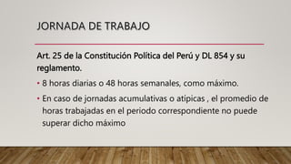 Art. 25 de la Constitución Política del Perú y DL 854 y su
reglamento.
• 8 horas diarias o 48 horas semanales, como máximo.
• En caso de jornadas acumulativas o atípicas , el promedio de
horas trabajadas en el periodo correspondiente no puede
superar dicho máximo
 