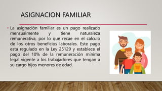 • La asignación familiar es un pago realizado
mensualmente y tiene naturaleza
remunerativa, por lo que recae en el calculo
de los otros beneficios laborales. Este pago
esta regulado en la Ley 25129 y establece el
pago del 10% de la remuneración mínima
legal vigente a los trabajadores que tengan a
su cargo hijos menores de edad.
 