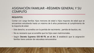 REQUISITOS:
Contar con carga familiar, hijos menores de edad o hijos mayores de edad que se
encuentren estudiando hasta un máximo de 6 años posteriores al cumplimiento de
la mayoría de edad.
• Este derecho, se acredita con la partida de nacimiento , partida de bautizo, etc.
• No es necesario que se acredite que los hijos sean matrimoniales.
• Según Decreto Supremo 035-90-TR, en el Art. 3 estableció que la asignación
familiar tiene carácter de naturaleza remunerativa
 