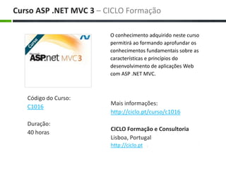 O conhecimento adquirido neste curso permitirá ao formando aprofundar os conhecimentos fundamentais sobre as características e princípios do desenvolvimento de aplicações Web com ASP .NET MVC. Maisinformações: http://ciclo.pt/curso/c1016 CICLO Formação e Consultoria Lisboa, Portugal http://ciclo.pt Curso ASP .NET MVC 3 – CICLO Formação Código do Curso: C1016 Duração: 40 horas 