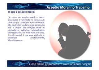 Assédio Moral no Trabalho
O que é assédio moral
“A vítima do assédio moral ou terror
psicológico é violentada no conjunto de
direitos que compõem a personalidade.
São os direitos fundamentais, apreciados
sob o ângulo das relações entre os
particulares, aviltados, achincalhados,
desrespeitados no nível mais profundo.
O mais terrível é que essa violência se
desenrola               sorrateiramente,
silenciosamente.




                      Curso online disponível em www.unieducar.org.br
 