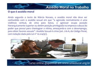 Assédio Moral no Trabalho
O que é assédio moral
Ainda segundo o texto de Márcia Novaes, o assédio moral não deve ser
confundido com o assédio sexual em que “a agressão normalmente é uma
violência vertical, de cima para baixo, o agressor ocupa posição
hierarquicamente superior ou detém posição privilegiada na empresa e abusa do
poder que possui para chantagear a vítima, ameaçando‐a com o desemprego,
para obter favores sexuais”. Assédio Sexual é crime (art. 216‐A, do Código Penal,
com redação dada pela Lei nº 10.224/91).




                     Curso online disponível em www.unieducar.org.br
 