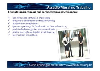 Assédio Moral no Trabalho
Condutas mais comuns que caracterizam o assédio moral
   Dar instruções confusas e imprecisas;
   bloquear o andamento do trabalho alheio;
   atribuir erros imaginários;
   ignorar a presença de funcionário na frente de outros;
   pedir trabalhos urgentes sem necessidade;
   pedir a execução de tarefas sem interesse;
   fazer críticas em público;




                    Curso online disponível em www.unieducar.org.br
 