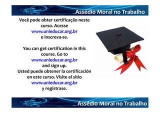 Assédio Moral no Trabalho
Você pode obter certificação neste 
         curso. Acesse 
      www.unieducar.org.br
         e inscreva‐se.

  You can get certification in this
           course. Go to 
      www.unieducar.org.br
            and sign up.
Usted puede obtener la certificación
    en este curso. Visite el sitio
      www.unieducar.org.br
           y registrase.


                             Assédio Moral no Trabalho
 