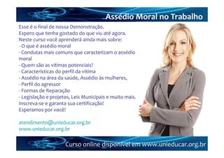 Assédio Moral no Trabalho
Esse é o final de nossa Demonstração.
Espero que tenha gostado do que viu até agora.
Neste curso você aprenderá ainda mais sobre:
‐ O que é assédio moral
‐ Condutas mais comuns que caracterizam o assédio 
moral
‐ Quem são as vítimas potenciais?
‐ Características do perfil da vítima 
‐ Assédio na área da saúde, Assédio às mulheres, 
‐ Perfil do agressor
‐ Formas de Reparação
‐ Legislação e projetos, Leis Municipais e muito mais.
Inscreva‐se e garanta sua certificação!
Esperamos por você!

atendimento@unieducar.org.br
www.unieducar.org.br

                     Curso online disponível em www.unieducar.org.br
 