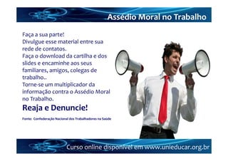 Assédio Moral no Trabalho
Faça a sua parte!
Divulgue esse material entre sua 
rede de contatos.
Faça o download da cartilha e dos 
slides e encaminhe aos seus 
familiares, amigos, colegas de 
trabalho..
Torne‐se um multiplicador da 
informação contra o Assédio Moral 
no Trabalho.
Reaja e Denuncie!
Fonte:  Confederação Nacional dos Trabalhadores na Saúde




                           Curso online disponível em www.unieducar.org.br
 
