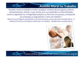 Assédio Moral no Trabalho
 “Assédio moral no trabalho é toda e qualquer conduta abusiva (gesto, palavra, 
  comportamento, atitude...) que atente, por sua repetição ou sistematização, 
contra a dignidade ou a integridade psíquica ou física de uma pessoa, ameaçando 
               seu emprego ou degradando o clima de trabalho”. 
Marie‐France Hirigoyen, psicanalista e escritora francesa, autora das obras Assédio Moral ‐ A 
 Violência Perversa no Cotidiano e Mal‐estar no Trabalho – Redefinindo o Assédio Moral.




                       Curso online disponível em www.unieducar.org.br
 