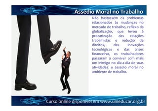 Assédio Moral no Trabalho
                     Não bastassem os problemas
                     relacionados às mudanças no
                     mercado de trabalho, reflexo da
                     globalização, que levou à
                     precarização    das     relações
                     trabalhistas e redução de
                     direitos,    das      inovações
                     tecnológicas e das crises
                     financeiras, os trabalhadores
                     passaram a conviver com mais
                     um inimigo no dia‐a‐dia de suas
                     atividades: o assédio moral no
                     ambiente de trabalho.




Curso online disponível em www.unieducar.org.br
 