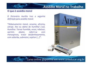 Assédio Moral no Trabalho
O que é assédio moral
O Dicionário Aurélio traz a seguinte
definição para assédio moral:

“Rebaixamento moral, vexame, afronta,
ultraje. Ato ou efeito de humilhar (‐se).
Humilhar. Tornar humilde, vexar, rebaixar,
oprimir,     abater,    referir‐se     com
menosprezo, tratar desdenhosamente,
com soberba, submeter, sujeitar (...)”.




                     Curso online disponível em www.unieducar.org.br
 