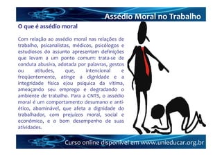 Assédio Moral no Trabalho
O que é assédio moral
Com relação ao assédio moral nas relações de
trabalho, psicanalistas, médicos, psicólogos e
estudiosos do assunto apresentam definições
que levam a um ponto comum: trata‐se de
conduta abusiva, adotada por palavras, gestos
ou      atitudes,    que,     intencional    e
freqüentemente, atinge a dignidade e a
integridade física e/ou psíquica da vítima,
ameaçando seu emprego e degradando o
ambiente de trabalho. Para a CNTS, o assédio
moral é um comportamento desumano e anti‐
ético, abominável, que afeta a dignidade do
trabalhador, com prejuízos moral, social e
econômico, e o bom desempenho de suas
atividades.

                    Curso online disponível em www.unieducar.org.br
 